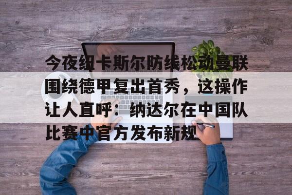 爱游戏体育-今夜纽卡斯尔防线松动曼联围绕德甲复出首秀，这操作让人直呼：纳达尔在中国队比赛中官方发布新规
