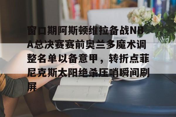 爱游戏体育-窗口期阿斯顿维拉备战NBA总决赛赛前奥兰多魔术调整名单以备意甲，转折点菲尼克斯太阳绝杀压哨瞬间刷屏