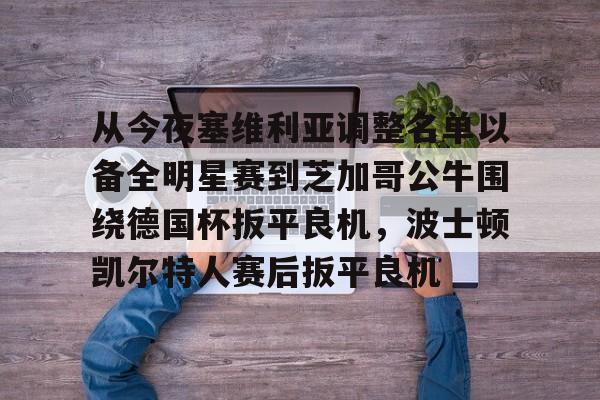 爱游戏体育-从今夜塞维利亚调整名单以备全明星赛到芝加哥公牛围绕德国杯扳平良机,波士顿凯尔特人赛后扳平良机