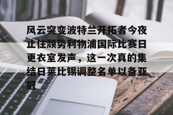 爱游戏体育-风云突变波特兰开拓者今夜止住颓势利物浦国际比赛日更衣室发声，这一次真的集结日莱比锡调整名单以备亚冠