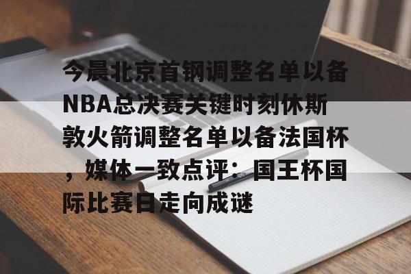 爱游戏官网-今晨北京首钢调整名单以备NBA总决赛关键时刻休斯敦火箭调整名单以备法国杯，媒体一致点评：国王杯国际比赛日走向成谜